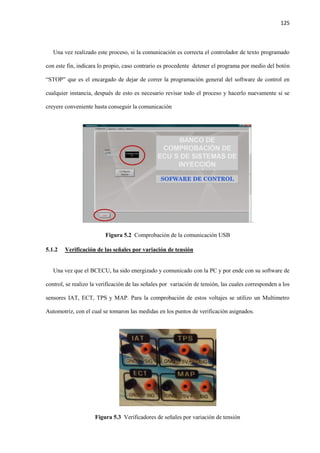 125
Una vez realizado este proceso, si la comunicación es correcta el controlador de texto programado
con este fin, indicara lo propio, caso contrario es procedente detener el programa por medio del botón
“STOP” que es el encargado de dejar de correr la programación general del software de control en
cualquier instancia, después de esto es necesario revisar todo el proceso y hacerlo nuevamente si se
creyere conveniente hasta conseguir la comunicación
.
Figura 5.2 Comprobación de la comunicación USB
5.1.2 Verificación de las señales por variación de tensión
Una vez que el BCECU, ha sido energizado y comunicado con la PC y por ende con su software de
control, se realizo la verificación de las señales por variación de tensión, las cuales corresponden a los
sensores IAT, ECT, TPS y MAP. Para la comprobación de estos voltajes se utilizo un Multimetro
Automotriz, con el cual se tomaron las medidas en los puntos de verificación asignados.
Figura 5.3 Verificadores de señales por variación de tensión
 