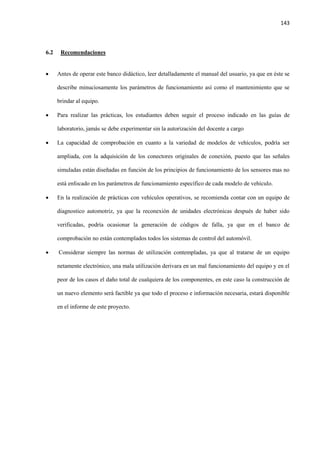 143
6.2 Recomendaciones
 Antes de operar este banco didáctico, leer detalladamente el manual del usuario, ya que en éste se
describe minuciosamente los parámetros de funcionamiento así como el mantenimiento que se
brindar al equipo.
 Para realizar las prácticas, los estudiantes deben seguir el proceso indicado en las guías de
laboratorio, jamás se debe experimentar sin la autorización del docente a cargo
 La capacidad de comprobación en cuanto a la variedad de modelos de vehículos, podría ser
ampliada, con la adquisición de los conectores originales de conexión, puesto que las señales
simuladas están diseñadas en función de los principios de funcionamiento de los sensores mas no
está enfocado en los parámetros de funcionamiento específico de cada modelo de vehículo.
 En la realización de prácticas con vehículos operativos, se recomienda contar con un equipo de
diagnostico automotriz, ya que la reconexión de unidades electrónicas después de haber sido
verificadas, podría ocasionar la generación de códigos de falla, ya que en el banco de
comprobación no están contemplados todos los sistemas de control del automóvil.
 Considerar siempre las normas de utilización contempladas, ya que al tratarse de un equipo
netamente electrónico, una mala utilización derivara en un mal funcionamiento del equipo y en el
peor de los casos el daño total de cualquiera de los componentes, en este caso la construcción de
un nuevo elemento será factible ya que todo el proceso e información necesaria, estará disponible
en el informe de este proyecto.
 