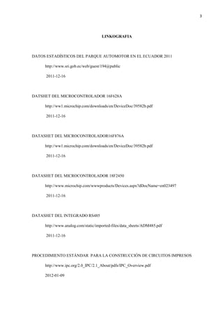 3
LINKOGRAFIA
DATOS ESTADÍSTICOS DEL PARQUE AUTOMOTOR EN EL ECUADOR 2011
http://www.sri.gob.ec/web/guest/194@public
2011-12-16
DATSHET DEL MICROCONTROLADOR 16F628A
http://ww1.microchip.com/downloads/en/DeviceDoc/39582b.pdf
2011-12-16
DATASHET DEL MICROCONTROLADOR16F876A
http://ww1.microchip.com/downloads/en/DeviceDoc/39582b.pdf
2011-12-16
DATASHET DEL MICROCONTROLADOR 18F2450
http://www.microchip.com/wwwproducts/Devices.aspx?dDocName=en023497
2011-12-16
DATASHET DEL INTEGRADO RS485
http://www.analog.com/static/imported-files/data_sheets/ADM485.pdf
2011-12-16
PROCEDIMIENTO ESTÁNDAR PARA LA CONSTRUCCIÓN DE CIRCUITOS IMPRESOS
http://www.ipc.org/2.0_IPC/2.1_About/pdfs/IPC_Overview.pdf
2012-01-09
 