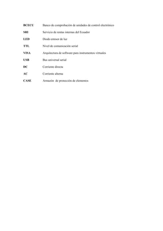 BCECU Banco de comprobación de unidades de control electrónico
SRI Servicio de rentas internas del Ecuador
LED Diodo emisor de luz
TTL Nivel de comunicación serial
VISA Arquitectura de software para instrumentos virtuales
USB Bus universal serial
DC Corriente directa
AC Corriente alterna
CASE Armazón de protección de elementos
 