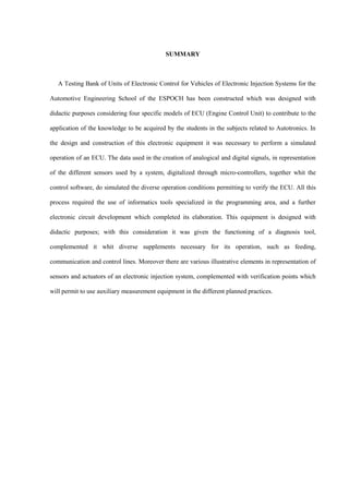 SUMMARY
A Testing Bank of Units of Electronic Control for Vehicles of Electronic Injection Systems for the
Automotive Engineering School of the ESPOCH has been constructed which was designed with
didactic purposes considering four specific models of ECU (Engine Control Unit) to contribute to the
application of the knowledge to be acquired by the students in the subjects related to Autotronics. In
the design and construction of this electronic equipment it was necessary to perform a simulated
operation of an ECU. The data used in the creation of analogical and digital signals, in representation
of the different sensors used by a system, digitalized through micro-controllers, together whit the
control software, do simulated the diverse operation conditions permitting to verify the ECU. All this
process required the use of informatics tools specialized in the programming area, and a further
electronic circuit development which completed its elaboration. This equipment is designed with
didactic purposes; with this consideration it was given the functioning of a diagnosis tool,
complemented it whit diverse supplements necessary for its operation, such as feeding,
communication and control lines. Moreover there are various illustrative elements in representation of
sensors and actuators of an electronic injection system, complemented with verification points which
will permit to use auxiliary measurement equipment in the different planned practices.
 