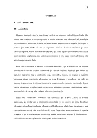 1
CAPÍTULO I
1. GENERALIDADES
1.1 Antecedentes
El avance tecnológico que ha incursionado en el sector automotriz en los últimos años ha sido
notable, esta tecnología se encuentra presente en nuestro país desde hace más una década, tecnología
que si bien ha sido desarrollada en países del primer mundo, ha tenido que ser adoptada, investigada y
evaluada para poder brindar servicios de vanguardia y acordes a la nuevas exigencias que estos
vehículos requieren para un mantenimiento eficiente, que ya no requiere conocimientos limitados al
campo mecánico simplemente, sino también conocimientos en otras áreas, como la electrónica o la
autotrónica propiamente dicha.
Estos vehículos dotados de sistemas de Inyección Electrónica, que a diferencia de los sistemas
convencionales como los sistemas a carburador que utilizan conjuntos mecánicos para aportar los
elementos necesarios para la combustión (aire, combustible, chispa), los sistemas a inyección
electrónica utilizan componentes electrónicos en forma de sensores y actuadores los cuales se
encargan de proporcionar la información necesaria para controlar los elementos mencionados de una
manera más eficiente e implementando otros sistemas adicionales mejoran el rendimiento del motor,
aumentando la eficiencia y reduciendo los índices de contaminación.
Todos estos componentes electrónicos son controlados por la ECU (Unidad de Control
electrónico), que recibe toda la información suministrada por los sensores en forma de señales
eléctricas y utilizando cartografías de valores preestablecidos, emite señales hacia los actuadores para
estos trabajen de acuerdo a los requerimientos del motor. Estos valores son generales para la mayoría
de ECU’s ya que al utilizar sensores y actuadores basados en un mismo principio de funcionamiento,
los valores son similares y podrían ser homologados para su verificación.
 
