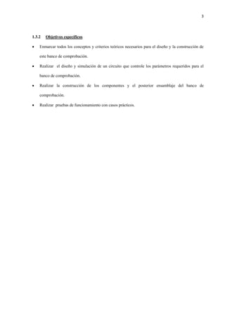 3
1.3.2 Objetivos específicos
 Enmarcar todos los conceptos y criterios teóricos necesarios para el diseño y la construcción de
este banco de comprobación.
 Realizar el diseño y simulación de un circuito que controle los parámetros requeridos para el
banco de comprobación.
 Realizar la construcción de los componentes y el posterior ensamblaje del banco de
comprobación.
 Realizar pruebas de funcionamiento con casos prácticos.
 