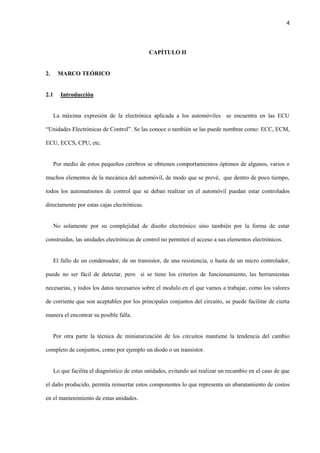 4
CAPÍTULO II
2. MARCO TEÓRICO
2.1 Introducción
La máxima expresión de la electrónica aplicada a los automóviles se encuentra en las ECU
“Unidades Electrónicas de Control”. Se las conoce o también se las puede nombrar como: ECC, ECM,
ECU, ECCS, CPU, etc.
Por medio de estos pequeños cerebros se obtienen comportamientos óptimos de algunos, varios o
muchos elementos de la mecánica del automóvil, de modo que se prevé, que dentro de poco tiempo,
todos los automatismos de control que se deban realizar en el automóvil puedan estar controlados
directamente por estas cajas electrónicas.
No solamente por su complejidad de diseño electrónico sino también por la forma de estar
construidas, las unidades electrónicas de control no permiten el acceso a sus elementos electrónicos.
El fallo de un condensador, de un transistor, de una resistencia, o hasta de un micro controlador,
puede no ser fácil de detectar, pero si se tiene los criterios de funcionamiento, las herramientas
necesarias, y todos los datos necesarios sobre el modulo en el que vamos a trabajar, como los valores
de corriente que son aceptables por los principales conjuntos del circuito, se puede facilitar de cierta
manera el encontrar su posible falla.
Por otra parte la técnica de miniaturización de los circuitos mantiene la tendencia del cambio
completo de conjuntos, como por ejemplo un diodo o un transistor.
Lo que facilita el diagnóstico de estas unidades, evitando así realizar un recambio en el caso de que
el daño producido, permita reinsertar estos componentes lo que representa un abaratamiento de costos
en el mantenimiento de estas unidades.
 