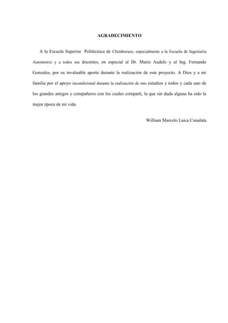 AGRADECIMIENTO
A la Escuela Superior Politécnica de Chimborazo, especialmente a la Escuela de Ingeniería
Automotriz y a todos sus docentes, en especial al Dr. Mario Audelo y al Ing. Fernando
Gonzales, por su invaluable aporte durante la realización de este proyecto. A Dios y a mi
familia por el apoyo incondicional durante la realización de mis estudios y todos y cada uno de
los grandes amigos y compañeros con los cuales compartí, la que sin duda alguna ha sido la
mejor época de mi vida.
William Marcelo Laica Cunalata
 