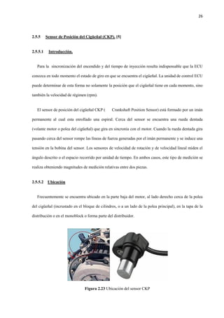 26
2.5.5 Sensor de Posición del Cigüeñal (CKP). [5]
2.5.5.1 Introducción.
Para la sincronización del encendido y del tiempo de inyección resulta indispensable que la ECU
conozca en todo momento el estado de giro en que se encuentra el cigüeñal. La unidad de control ECU
puede determinar de esta forma no solamente la posición que el cigüeñal tiene en cada momento, sino
también la velocidad de régimen (rpm).
El sensor de posición del cigüeñal CKP ( Crankshaft Position Sensor) está formado por un imán
permanente al cual esta enrollado una espiral. Cerca del sensor se encuentra una rueda dentada
(volante motor o polea del cigüeñal) que gira en sincronía con el motor. Cuando la rueda dentada gira
pasando cerca del sensor rompe las líneas de fuerza generadas por el imán permanente y se induce una
tensión en la bobina del sensor. Los sensores de velocidad de rotación y de velocidad lineal miden el
ángulo descrito o el espacio recorrido por unidad de tiempo. En ambos casos, este tipo de medición se
realiza obteniendo magnitudes de medición relativas entre dos piezas.
2.5.5.2 Ubicación
Frecuentemente se encuentra ubicado en la parte baja del motor, al lado derecho cerca de la polea
del cigüeñal (incrustado en el bloque de cilindros, o a un lado de la polea principal), en la tapa de la
distribución o en el monoblock o forma parte del distribuidor.
Figura 2.23 Ubicación del sensor CKP
 