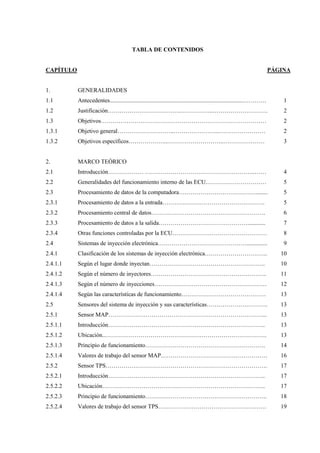 TABLA DE CONTENIDOS
CAPÍTULO PÁGINA
1.
1.1
1.2
1.3
1.3.1
1.3.2
2.
2.1
2.2
2.3
2.3.1
2.3.2
2.3.3
2.3.4
2.4
2.4.1
2.4.1.1
2.4.1.2
2.4.1.3
2.4.1.4
2.5
2.5.1
2.5.1.1
2.5.1.2
2.5.1.3
2.5.1.4
2.5.2
2.5.2.1
2.5.2.2
2.5.2.3
2.5.2.4
GENERALIDADES
Antecedentes..........................................................................................…………
Justificación……………………………….……………..……………………….
Objetivos…………………………………………………………………………
Objetivo general………………………..…………………..……………………
Objetivos específicos………………..………………………..…………………
MARCO TEÓRICO
Introducción……………… ………………………………………………..……
Generalidades del funcionamiento interno de las ECU.…………………………
Procesamiento de datos de la computadora…………………………………........
Procesamiento de datos a la entrada…………………………………………….
Procesamiento central de datos………………………………………………….
Procesamiento de datos a la salida………………………………………............
Otras funciones controladas por la ECU…………………………………………
Sistemas de inyección electrónica………………………………………..............
Clasificación de los sistemas de inyección electrónica…………………………..
Según el lugar donde inyectan…………………………………………………..
Según el número de inyectores…………………………………………………..
Según el número de inyecciones…………………………………………………
Según las características de funcionamiento…………………………………….
Sensores del sistema de inyección y sus características………………………….
Sensor MAP……………………………………………………………………...
Introducción……………………………………………………………………..
Ubicación..……………………………………………………………………….
Principio de funcionamiento…………………………………………………….
Valores de trabajo del sensor MAP………………………………………………
Sensor TPS……………………………………………………………………….
Introducción……………………………………………………………………..
Ubicación………………………………………………………………………..
Principio de funcionamiento……………………………………………………..
Valores de trabajo del sensor TPS……………………………………………….
1
2
2
2
3
4
5
5
5
6
7
8
9
10
10
11
12
13
13
13
13
13
14
16
17
17
17
18
19
 