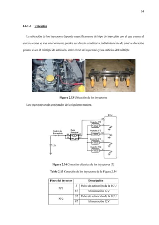 34
2.6.1.2 Ubicación
La ubicación de los inyectores depende específicamente del tipo de inyección con el que cuente el
sistema como se vio anteriormente pueden ser directa o indirecta, indistintamente de esto la ubicación
general es en el múltiple de admisión, entre el riel de inyectores y los orificios del múltiple.
Figura 2.33 Ubicación de los inyectores
Los inyectores están conectados de la siguiente manera.
Figura 2.34 Conexión eléctrica de los inyectores [7]
Tabla 2.13 Conexión de los inyectores de la Figura 2.34
Pines del inyector Descripción
N°1
3 Pulso de activación de la ECU
87 Alimentación 12V
N°2
32 Pulso de activación de la ECU
87 Alimentación 12V
 