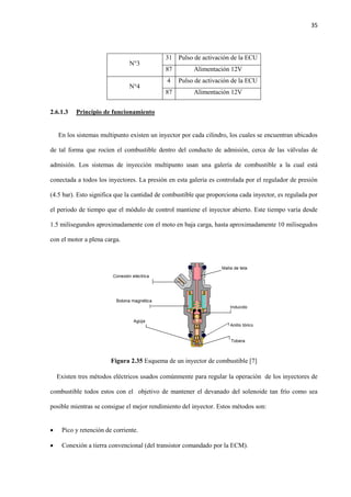 35
N°3
31 Pulso de activación de la ECU
87 Alimentación 12V
N°4
4 Pulso de activación de la ECU
87 Alimentación 12V
2.6.1.3 Principio de funcionamiento
En los sistemas multipunto existen un inyector por cada cilindro, los cuales se encuentran ubicados
de tal forma que rocíen el combustible dentro del conducto de admisión, cerca de las válvulas de
admisión. Los sistemas de inyección multipunto usan una galería de combustible a la cual está
conectada a todos los inyectores. La presión en esta galería es controlada por el regulador de presión
(4.5 bar). Esto significa que la cantidad de combustible que proporciona cada inyector, es regulada por
el periodo de tiempo que el módulo de control mantiene el inyector abierto. Este tiempo varía desde
1.5 milisegundos aproximadamente con el moto en baja carga, hasta aproximadamente 10 milisegudos
con el motor a plena carga.
Figura 2.35 Esquema de un inyector de combustible [7]
Existen tres métodos eléctricos usados comúnmente para regular la operación de los inyectores de
combustible todos estos con el objetivo de mantener el devanado del solenoide tan frío como sea
posible mientras se consigue el mejor rendimiento del inyector. Estos métodos son:
 Pico y retención de corriente.
 Conexión a tierra convencional (del transistor comandado por la ECM).
 