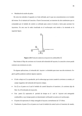 36
 Modulación de ancho de pulso.
De estos tres métodos el segundo es el más utilizado, por lo que nos concentraremos en el estudio
del mismo. En el método de Conexión a Tierra Convencional, un transistor de alto rendimiento que es
comandado por el módulo de control, es utilizado para cerrar el circuito a tierra para accionar los
inyectores. En este caso la onda visualizada en el osciloscopio será similar a la mostrada en la
siguiente figura.
Figura 2.36 Forma de onda de un inyector de combustible [7]
Para limitar el flujo de corriente en el circuito del solenoide del inyector, la conexión a tierra puede
contener una resistencia en serie.
En algunas aplicaciones, el solenoide del inyector es diseñado para tener una alta resistencia. Se-
gún la gráfica podemos analizar algunos aspectos.
 El alto voltaje en (1) es producido por la sobrecarga que ocurre cuando la corriente es cortada y el
campo magnético del solenoide del inyector colapsa.
 En (2) es el punto en el cual el módulo de control desactiva el transistor y la corriente deja de
fluir. Es el fin del pulso de inyección.
 Este punto (3), representa el periodo de tiempo en el cual el inyector está entregando
combustible y cuyo tiempo puede ser determinado verificando la escala en el osciloscopio.
 El punto (4) representa el voltaje entregado al inyector, normalmente de 12 Voltios.
 Finalmente el punto (5) es el punto en el cual el módulo de control activa el transistor de mando,
 