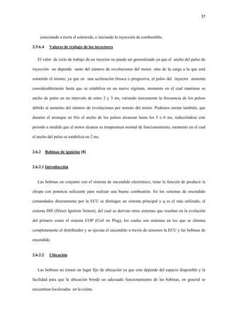 37
conectando a tierra el solenoide, e iniciando la inyección de combustible.
2.5.6.4 Valores de trabajo de los inyectores
El valor de ciclo de trabajo de un inyector no puede ser generalizado ya que el ancho del pulso de
inyección no depende tanto del número de revoluciones del motor, sino de la carga a la que está
sometido el mismo, ya que en una aceleración brusca o progresiva, el pulso del inyector aumenta
considerablemente hasta que se estabiliza en un nuevo régimen, momento en el cual mantiene su
ancho de pulso en un intervalo de entre 2 y 3 ms, variando únicamente la frecuencia de los pulsos
debido al aumento del número de revoluciones por minuto del motor. Podemos anotar también, que
durante el arranque en frío el ancho de los pulsos alcanzan hasta los 5 o 6 ms, reduciéndose este
periodo a medida que el motor alcanza su temperatura normal de funcionamiento, momento en el cual
el ancho del pulso se estabiliza en 2 ms.
2.6.2 Bobinas de ignición [8]
2.6.2.1 Introducción
Las bobinas en conjunto con el sistema de encendido electrónico, tiene la función de producir la
chispa con potencia suficiente para realizar una buena combustión. En los sistemas de encendido
comandados directamente por la ECU se distingue un sistema principal y q es el más utilizado, el
sistema DIS (Direct Ignition Sistem), del cual se derivan otros sistemas que resultan en la evolución
del primero como el sistema COP (Coil on Plug), los cuales son sistemas en los que se elimina
completamente el distribuidor y se ejecuta el encendido a través de sensores la ECU y las bobinas de
encendido.
2.6.2.2 Ubicación
Las bobinas no tienen un lugar fijo de ubicación ya que esta depende del espacio disponible y la
facilidad para que la ubicación brinde un adecuado funcionamiento de las bobinas, en general se
encuentran localizadas en la culata.
 
