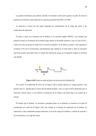 40
La gestión electrónica que permite calcular el momento exacto para generar el pulso de masa al
primario de la bobina, estará dado por la respectiva posición del CKP y el CMP.
La duración y avance de este pulso dependen de estrictamente de la carga del motor y las
condiciones de operación.
El pulso a masa en el primario de la bobina es el conocido ángulo DWELL, este tiempo que
demora la masa en el primario de la bobina logra saturar el devanado primario y una vez que la ECU,
suelta esta masa se genera la inducción al circuito secundario. Si se analiza el punto 1 del esquema de
la Figura 2.38 con un osciloscopio, encontraremos que cuando no se tiene pulso a masa se encuentra
una línea positiva que debe tener el voltaje del sistema de carga, en la siguiente imagen se presenta
este detalle.
Figura 2.40 Forma de onda del pulso de activación de la bobina [8]
En la parte A (sombreada de rojo) de la Figura 2.40 se puede apreciar el voltaje positivo, este
positivo que se registra pasa a través del devanado primario. Una vez que la ECU determina que es
necesario colocar masa, o sea realizar la saturación de la bobina, esta línea baja a un estado de 0
(masa).
El tiempo que la bobina se encuentra conectada masa en su primario se muestra en la parte B
(sombreada con azul) de la Figura 2.40, este tiempo es el tiempo de saturación de la bobina. La
saturación es muy importante porque determina el nivel de carga de la bobina y cambia de acuerdo a
las revoluciones y la carga del motor.
 