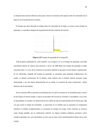 42
se alcanza tanta tensión eléctrica como para vencer la resistencia del espacio entre los electrodos de la
bujía al nivel de presión de la cámara.
El tiempo que dure fluyendo la chispa entre los electrodos de la bujía, se conoce como tiempo de
quemado, y se produce después de la generación del pico máximo de tención.
Figura 2.42 Tiempo de quemado de la chispa [8]
Toda la parte sombreada de color amarillo en la Figura 2.41 es el tiempo de quemado, este debe
encontrarse dentro de valores muy precisos, a nivel de 3000 Rpm este tiempo de quemado se debe
encontrar entre 1 y 2 ms, de lo contrario es necesario analizar lo que pasa con las bujías y separaciones
de los electrodos. Seguido del tiempo de quemado se encuentra unas pequeñas ondulaciones, las
cuales se llaman oscilaciones de la bobina, están indican que la bobina todavía presenta carga
almacenada y son una buena demostración de su estado. La ausencia de estas oscilaciones indica
deterioro de los devanados.
En los sistemas DIS se presenta un fenómeno por el cual la corriente en el secundario pasa a través
de dos bujías al mismo tiempo, es decir en una parte del circuito la corriente es ascendente y en el otro
es descendente, el arreglo o la disposición de los cables de alta esta determinado de tal forma que cada
vez que existe la chispa de encendido se aproveche en el cilindro que se encuentre en compresión
mientras el cilindro complementario se encuentra en tiempo de escape. Estos sistemas se conocen
como chispa perdida, por la explicación anterior, en alguno modelos podemos encontrar varios
cilindros operados con una sola bobina, en este caso se tiene varios transformadores dentro de un solo
cuerpo.
 