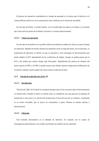 44
El proceso de saturación, autoinducción y tiempo de quemado es el mismo que el descrito en el
sistema DIS por ende la su curva característica tiene similitud con el sistema de encendido.
En este tipo de bobina se puede analizar con el osciloscopio los pulsos a la bobina, y la relación
que existe entre los pulsos de la bobina, el positivo y la masa respectivamente.
2.6.2.4 Valores de operación
En este tipo de actuadores no es posible realizar una medición estándar de valores, ya que el tiempo
de saturación depende de muchos factores de operación como la carga del motor, las revoluciones, su
temperatura de operación, la altitud a la que se encuentra y otras estrategias de funcionamiento que
puede adoptar la ECU dependiendo de las condiciones de trabajo, Aunque se podría pensar que la
ECU, solo tendría que colocar chispa cada 360 grados dependiendo del número de cilindros del
motor, gracias al CKP y el CMP, se puede conocer que cilindro requiere chispa para la inflamación de
la mezcla y además cuantos grados de avance coloca a cada uno de ellos.
2.6.3 Válvula de control de aire (IAC) [9]
2.6.3.1 Introducción
Válvula IAC (Idle Air Control) se encarga de proporcionar el aire necesario para el funcionamiento
en marcha lenta. Estando el motor en marcha lenta, la cantidad de aire que pasa por la mariposa de
aceleración es muy poco y la válvula IAC proporciona el resto del aire por un conducto. Usualmente
es un motor reversible, que se mueve en incrementos o pasos. Durante la marcha mínima o
desaceleración.
2.6.3.2 Ubicación
Esta montado directamente en el múltiple de admisión. En conjunto con el cuerpo de
estrangulación generalmente a un costado controlando un conducto de aire adicional.
 