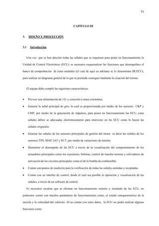 51
CAPÍTULO III
3. DISEÑO Y PROYECCIÓN
3.1 Introducción
Una vez que se han descrito todas las señales que se requieren para poner en funcionamiento la
Unidad de Control Electrónico (ECU), es necesario esquematizar las funciones que desempeñara el
banco de comprobación de estas unidades (el cual de aquí en adelante se lo denominara BCECU),
para realizar un diagrama general de lo que se pretende conseguir mediante la creación del mismo.
El equipo debe cumplir las siguientes características:
 Proveer una alimentación de 12v y conexión a masa constantes.
 Generar la señal principal de giro, la cual es proporcionada por medio de los sensores CKP y
CMP, por medio de la generación de impulsos, para poner en funcionamiento las ECU, estas
señales deben se adecuadas electrónicamente para intervenir en las ECU como lo hacen las
señales originales.
 Generar las señales de los sensores principales de gestión del motor es decir las señales de los
sensores TPS, MAP, IAT y ECT, por medio de variaciones de tensión.
 Demostrar el desempeño de las ECU a través de la visualización del comportamiento de los
actuadores principales como los inyectores, bobinas, control de marcha mínima y relevadores de
activación de los circuitos principales como el de la bomba de combustible.
 Contar con puntos de medición para la verificación de todas las señales emitidas y receptadas.
 Contar con un interfaz de control, desde el cual sea posible la operación y visualización de las
señales, a través de un software de control.
Es necesario recalcar que al efectuar un funcionamiento externo y simulado de las ECU, no
podremos contar con muchos parámetros de funcionamiento como, el estado estequiometrico de la
mezcla y la velocidad del vehículo. Al no contar con estos datos, la ECU no podrá realizar algunas
funciones como:
 