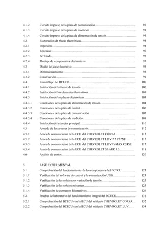 4.1.2
4.1.3
4.1.4
4.2
4.2.1
4.2.2
4.2.3
4.2.4
4.3
4.3.1
4.3.2
4.4
4.4.1
4.4.2
4.4.3
4.4.3.1
4.4.3.2
4.4.3.3
4.4.3.4
4.4.4
4.5
4.5.1
4.5.2
4.5.3
4.5.4
4.6
5.
5.1
5.1.1
5.1.2
5.1.3
5.1.4
5.2
5.2.1
5.2.2
Circuito impreso de la placa de comunicación…………………………………..
Circuito impreso de la placa de medición………………………………….…….
Circuito impreso de la placa de alimentación de tensión…………………...……
Elaboración de placas electrónicas……………………………………………….
Impresión…………………………………………………………………………
Revelado…………………………………………………………………………
Perforado ………………………………………………………………………..
Montaje de componentes electrónicos…………………………………………...
Diseño del case ilustrativo…………………………………………………..…...
Dimensionamiento……………………………………………………………….
Construcción………………………………………………………………..........
Ensamblaje del BCECU………………………………………………………….
Instalación de la fuente de tensión……………………………………………….
Instalación de los elementos ilustrativos………………………………………....
Instalación de las placas electrónicas…………………………………………….
Conexiones de la placa de alimentación de tensión………………………...……
Conexiones de la placa de control……………………………………….………
Conexiones de la placa de comunicación………………………………….…….
Conexiones de la placa de medición……………………………………………..
Instalación del conector principal………………………………………….…….
Armado de los arneses de comunicación………………………………………...
Arnés de comunicación de la ECU del CHEVROLET CORSA………………..
Arnés de comunicación de la ECU del CHEVROLET LUV 2.2 C22NE……….
Arnés de comunicación de la ECU del CHEVROLET LUV D-MAX C24SE…
Arnés de comunicación de la ECU del CHEVROLET SPARK 1.3……………
Análisis de costos………………………………………………………………..
FASE EXPERIMENTAL
Comprobación del funcionamiento de los componentes del BCECU…………..
Verificación del software de control y la comunicación USB……………….….
Verificación de las señales por variación de tensión………………………..…...
Verificación de las señales pulsantes…………………………………………….
Verificación de elementos Iilustrativos…………………………………………..
Pruebas de laboratorio del funcionamiento integral del BCECU………………..
Comprobación del BCECU con la ECU del vehículo CHEVROLET CORSA…
Comprobación del BCECU con la ECU del vehículo CHEVROLET LUV……
89
91
93
94
94
96
97
97
98
98
99
100
100
101
103
104
106
107
108
110
112
113
115
117
118
120
123
123
125
125
129
131
132
134
 