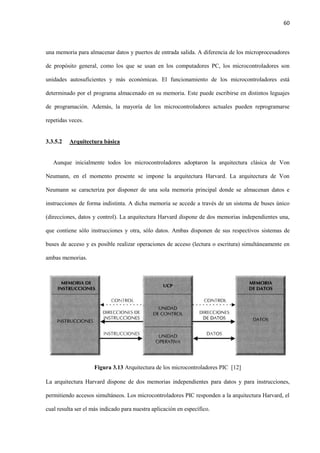 60
una memoria para almacenar datos y puertos de entrada salida. A diferencia de los microprocesadores
de propósito general, como los que se usan en los computadores PC, los microcontroladores son
unidades autosuficientes y más económicas. El funcionamiento de los microcontroladores está
determinado por el programa almacenado en su memoria. Este puede escribirse en distintos leguajes
de programación. Además, la mayoría de los microcontroladores actuales pueden reprogramarse
repetidas veces.
3.3.5.2 Arquitectura básica
Aunque inicialmente todos los microcontroladores adoptaron la arquitectura clásica de Von
Neumann, en el momento presente se impone la arquitectura Harvard. La arquitectura de Von
Neumann se caracteriza por disponer de una sola memoria principal donde se almacenan datos e
instrucciones de forma indistinta. A dicha memoria se accede a través de un sistema de buses único
(direcciones, datos y control). La arquitectura Harvard dispone de dos memorias independientes una,
que contiene sólo instrucciones y otra, sólo datos. Ambas disponen de sus respectivos sistemas de
buses de acceso y es posible realizar operaciones de acceso (lectura o escritura) simultáneamente en
ambas memorias.
Figura 3.13 Arquitectura de los microcontroladores PIC [12]
La arquitectura Harvard dispone de dos memorias independientes para datos y para instrucciones,
permitiendo accesos simultáneos. Los microcontroladores PIC responden a la arquitectura Harvard, el
cual resulta ser el más indicado para nuestra aplicación en específico.
 