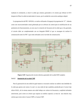 67
mediante la simulación, es decir la señal que estamos generando es la misma que obtiene la ECU
después de filtrar la señal enviada desde el sensor, por la unidad de conversión analógico-digital.
La programación del PIC 16F628A, se realizo utilizando el lenguaje de programación “C”. Además
como este microcontrolador estará gobernado por un software de control para la modificación de sus
parámetros de funcionamiento, en este caso la variación de frecuencia de la señal que se ha generado,
el circuito debe ser complementado con un integrado RS485 el que se encargara de realizar la
comunicación entre los PIC’s que serán utilizados con el servidor de comunicación.
Figura 3.20 Esquema del circuito eléctrico generador de la señal CKP completo
3.4.1.2 Simulación de la señal CMP
Para la generación de esta señal de igual manera es necesario realizar un análisis más detallado de
la onda que genera este sensor, la cual e es una onda de tipo cuadrática producida por el sensor tipo
efecto HALL, de la misma manera esta señal trabaja con valores de frecuencia y amplitud enlistados
anteriorente, pero existe un criterio que requiere un análisis especial, se trata de una relación muy
estricta que existe entre el sensor CMP y el sensor CKP.
 