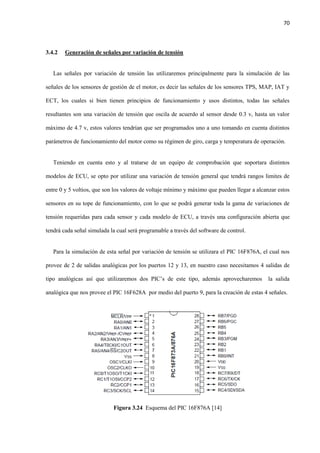 70
3.4.2 Generación de señales por variación de tensión
Las señales por variación de tensión las utilizaremos principalmente para la simulación de las
señales de los sensores de gestión de el motor, es decir las señales de los sensores TPS, MAP, IAT y
ECT, los cuales si bien tienen principios de funcionamiento y usos distintos, todas las señales
resultantes son una variación de tensión que oscila de acuerdo al sensor desde 0.3 v, hasta un valor
máximo de 4.7 v, estos valores tendrían que ser programados uno a uno tomando en cuenta distintos
parámetros de funcionamiento del motor como su régimen de giro, carga y temperatura de operación.
Teniendo en cuenta esto y al tratarse de un equipo de comprobación que soportara distintos
modelos de ECU, se opto por utilizar una variación de tensión general que tendrá rangos limites de
entre 0 y 5 voltios, que son los valores de voltaje mínimo y máximo que pueden llegar a alcanzar estos
sensores en su tope de funcionamiento, con lo que se podrá generar toda la gama de variaciones de
tensión requeridas para cada sensor y cada modelo de ECU, a través una configuración abierta que
tendrá cada señal simulada la cual será programable a través del software de control.
Para la simulación de esta señal por variación de tensión se utilizara el PIC 16F876A, el cual nos
provee de 2 de salidas analógicas por los puertos 12 y 13, en nuestro caso necesitamos 4 salidas de
tipo analógicas así que utilizaremos dos PIC’s de este tipo, además aprovecharemos la salida
analógica que nos provee el PIC 16F628A por medio del puerto 9, para la creación de estas 4 señales.
Figura 3.24 Esquema del PIC 16F876A [14]
 
