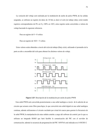 71
La variación del voltaje será realizada por la modulación de ancho de pulso PWM, de las salidas
asignadas, se utilizara un registro de datos de 10 bits es decir el ciclo de trabajo (duty cicle) tendrá
registros correspondientes de 0% en 0 y 100% en 1023, estos registro serán convertidos a valores de
voltaje haciendo la siguiente referencia.
Para un registro de 0 = 0 voltios
Para un registro de 1023 = 5 voltios
Estos valores serán obtenidos a través del ciclo de trabajo (Duty cicle), utilizando el promedio de la
parte en alto o encendido del ciclo para obtener los distintos valores de voltaje.
Figura 3.25 Descripción de la modulación por ancho de pulso PWM
Esta señal PWM será convertida posteriormente a una señal analógica a través de la adición de un
circuito que actuara como filtro pasa-bajos, lo que convertirá esta señal digital en una señal analógica
continua, además utilizaremos el circuito oscilador por cristal de cuarzo para generar la frecuencia de
la señal PWM, la manipulación de estas señales estarán a cargo del software de control, por lo que se
utilizara un integrado RS485 que hará factible la comunicación del PIC con el servidor de
comunicación, además la secuencia de programación del PIC 16F876A está indicada en el ANEXO 2
 