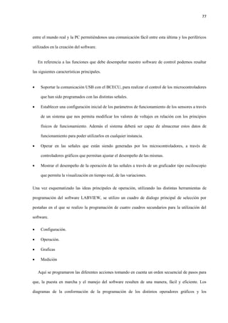 77
entre el mundo real y la PC permitiéndonos una comunicación fácil entre esta última y los periféricos
utilizados en la creación del software.
En referencia a las funciones que debe desempeñar nuestro software de control podemos resaltar
las siguientes características principales.
 Soportar la comunicación USB con el BCECU, para realizar el control de los microcontroladores
que han sido programados con las distintas señales.
 Establecer una configuración inicial de los parámetros de funcionamiento de los sensores a través
de un sistema que nos permita modificar los valores de voltajes en relación con los principios
físicos de funcionamiento. Además el sistema deberá ser capaz de almacenar estos datos de
funcionamiento para poder utilizarlos en cualquier instancia.
 Operar en las señales que están siendo generadas por los microcontroladores, a través de
controladores gráficos que permitan ajustar el desempeño de las mismas.
 Mostrar el desempeño de la operación de las señales a través de un graficador tipo osciloscopio
que permita la visualización en tiempo real, de las variaciones.
Una vez esquematizado las ideas principales de operación, utilizando las distintas herramientas de
programación del software LABVIEW, se utilizo un cuadro de dialogo principal de selección por
pestañas en el que se realizo la programación de cuatro cuadros secundarios para la utilización del
software.
 Configuración.
 Operación.
 Graficas
 Medición
Aquí se programaron las diferentes acciones tomando en cuenta un orden secuencial de pasos para
que, la puesta en marcha y el manejo del software resulten de una manera, fácil y eficiente. Los
diagramas de la conformación de la programación de los distintos operadores gráficos y los
 