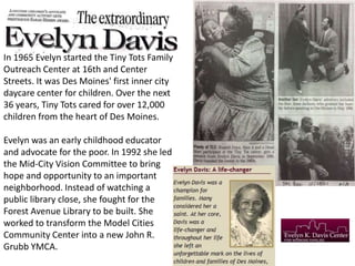 In 1965 Evelyn started the Tiny Tots Family
Outreach Center at 16th and Center
Streets. It was Des Moines' first inner city
daycare center for children. Over the next
36 years, Tiny Tots cared for over 12,000
children from the heart of Des Moines.

Evelyn was an early childhood educator
and advocate for the poor. In 1992 she led
the Mid-City Vision Committee to bring
hope and opportunity to an important
neighborhood. Instead of watching a
public library close, she fought for the
Forest Avenue Library to be built. She
worked to transform the Model Cities
Community Center into a new John R.
Grubb YMCA.

 