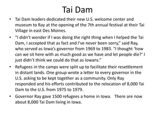 Tai Dam
• Tai Dam leaders dedicated their new U.S. welcome center and
museum to Ray at the opening of the 7th annual festival at their Tai
Village in east Des Moines.
• “I didn’t wonder if I was doing the right thing when I helped the Tai
Dam, I accepted that as fact and I’ve never been sorry,” said Ray,
who served as Iowa’s governor from 1969 to 1983. “I thought ‘how
can we sit here with as much good as we have and let people die?’ I
just didn’t think we could do that as Iowans.”
• Refugees in the camps were split up to facilitate their resettlement
in distant lands. One group wrote a letter to every governor in the
U.S. asking to be kept together as a community. Only Ray
responded and his efforts contributed to the relocation of 8,000 Tai
Dam to the U.S. from 1975 to 1979.
• Governor Ray gave 1500 refugees a home in Iowa. There are now
about 8,000 Tai Dam living in Iowa.

 