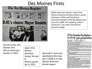 Des Moines Firsts
Willie Stevenson Glanton, Iowa's first
African-American female assistant county
attorney in 1956, and first AfricanAmerican member of the Des Moines City
Council in 1985. Her husband, Luther T.
Glanton Sr., was Iowa's first AfricanAmerican judge.

Harriet Curley, Des
Moines' first
African-American
teacher in 1947.

Iowa's first
AfricanAmerican
lawyer, Samuel
K.
Adams, joined
bar in 1875.

Gertrude E. Rush was
admitted to the Iowa
Bar in 1918 as its first
African-American
female lawyer.

 