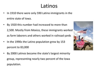 Latinos
• In 1910 there were only 590 Latino immigrants in the
entire state of Iowa.

• By 1920 this number had increased to more than
2,500. Mostly from Mexico, these immigrants worked
as farm laborers and others worked in railroad yards

• In the 1990s the Latino population grew by 153
percent to 83,000
• By 2000 Latinos became the state’s largest minority

group, representing nearly two percent of the Iowa
population.

 
