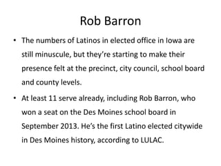 Rob Barron
• The numbers of Latinos in elected office in Iowa are
still minuscule, but they’re starting to make their
presence felt at the precinct, city council, school board
and county levels.

• At least 11 serve already, including Rob Barron, who
won a seat on the Des Moines school board in
September 2013. He’s the first Latino elected citywide
in Des Moines history, according to LULAC.

 