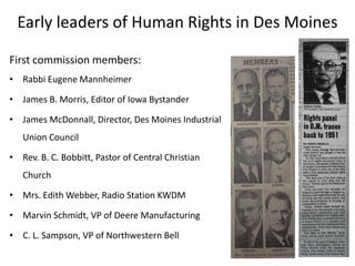 Early leaders of Human Rights in Des Moines
First commission members:
• Rabbi Eugene Mannheimer

• James B. Morris, Editor of Iowa Bystander
• James McDonnall, Director, Des Moines Industrial
Union Council

• Rev. B. C. Bobbitt, Pastor of Central Christian
Church
• Mrs. Edith Webber, Radio Station KWDM

• Marvin Schmidt, VP of Deere Manufacturing
• C. L. Sampson, VP of Northwestern Bell

 
