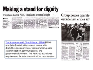 The Americans with Disabilities Act (ADA) (1990)
prohibits discrimination against people with
disabilities in employment, transportation, public
accommodation, communications, and
governmental activities. The ADA also establishes
requirements for telecommunications relay services.

 