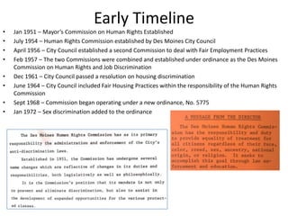 Early Timeline
•
•
•
•

•
•
•
•

Jan 1951 – Mayor’s Commission on Human Rights Established
July 1954 – Human Rights Commission established by Des Moines City Council
April 1956 – City Council established a second Commission to deal with Fair Employment Practices
Feb 1957 – The two Commissions were combined and established under ordinance as the Des Moines
Commission on Human Rights and Job Discrimination
Dec 1961 – City Council passed a resolution on housing discrimination
June 1964 – City Council included Fair Housing Practices within the responsibility of the Human Rights
Commission
Sept 1968 – Commission began operating under a new ordinance, No. 5775
Jan 1972 – Sex discrimination added to the ordinance

 