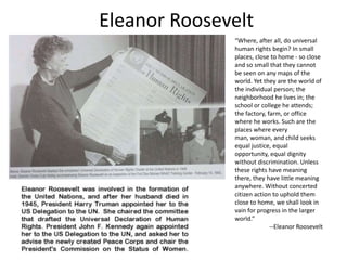 Eleanor Roosevelt
“Where, after all, do universal
human rights begin? In small
places, close to home - so close
and so small that they cannot
be seen on any maps of the
world. Yet they are the world of
the individual person; the
neighborhood he lives in; the
school or college he attends;
the factory, farm, or office
where he works. Such are the
places where every
man, woman, and child seeks
equal justice, equal
opportunity, equal dignity
without discrimination. Unless
these rights have meaning
there, they have little meaning
anywhere. Without concerted
citizen action to uphold them
close to home, we shall look in
vain for progress in the larger
world.”
--Eleanor Roosevelt

 