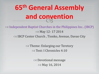 
 Independent Baptist Churches in the Philippines Inc.. (IBCP)
 May 12- 17 2014
 IBCP Center Church , Tionko, Avenue, Davao City
 Theme: Enlarging our Teretory
 Text: I Chronicles 4:10
 Devotional message
 May 16, 2014
65th General Assembly
and convention
 
