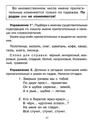 Во множественном числе имена прилага­
тельные изменяются только по падежам. По
родам они не изменяются!
УГlражнение 1*. Подбери к именам существительным
подходящие по смыслу имена прилагательныеи напи­
ши	 эти словосочетания.
Укажи род имён прилагательныхи выдели их оконча­
ния.
Полотенце, мозоль, снег, шампунь, кофе, какао,
тюль, книга, лисица.
С л о в а дл я сп р а в к и: чёрный, интересный, мах­
ровый, рыжий, сладкий, белый, капроновый, болезнен­
ный, травяной.
Упражнение 2. Допиши в загадках окончания имён
прилагательныхи укажи их падеж. Напиши отгадки.
1.	 Зверька узнаем мы с тобой
По двум прост ... приметам:
Он в шубке сереньк ... зимой,
А в рыж... шубке - летом.
2.	 Кто в беретке ярко-красн ... ,
··	 ?В черн ... курточке атласн ....
На меня он не глядит,
Всё стучит, стучит, стучит.
17
 
