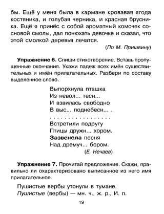 бы. Ещё у меня была в кармане кровавая ягода
костяника, и голубая черника, и красная брусни­
ка. Ещё я принёс с собой ароматный комочек со­
сновой смолы, дал понюхать девочке и сказал, что
этой смолкой деревья лечатся.
(По М. Пришвину)
Упражнение 6. Спиши стихотворение.Вставь пропу­
щенные окончания. Укажи падеж всех имён существи­
тельных и имён прилагательных. Разбери по составу
выделенноеслово.
Выпорхнула пташка
Из невол... тесн ...
и взвилась свободно
В выс ... поднебесн ....
Встретили подругу
Птицы дружн... хором.
Зазвенела песня
Над дремуч... бором.
(Е. Нечаев)
Упражнение 7. Прочитай предложение. Скажи, пра­
вильно ли охарактеризовано выписанное из него имя
прилагательное.
Пушистые вербы утонули в тумане.
Пушистые (вербы) - мн. ч., Ж. р., И. п.
19

 