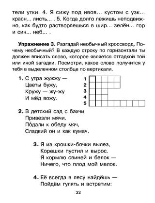 тели утки. 4. Я сижу под ивов ... кустом с узк...
красн... листь.... 5. Когда долго лежишь неподвиж­
но, как будто растворяешься в шир... зелён ... гор
и син ... неб ....
Упражнениез. Разгадай необычный кроссворд. По­
чему необычный? В каждую строку по горизонтали ты
должен вписать слово, которое является отгадкой той
или иной загадки. Посмотри, какое слово получится у
тебя в выделенном столбце по вертикали.
1 . С утра жужжу - 1
Цветы бужу, 2
Кружу - жу-жу 3
И мёд вожу. 4
5 I I I I

2.	В детский сад с бахчи
Привезли мячи.

Подали к обеду мяч,

Сладкий он и как кумач.

з.	 я из крошки-бочки вылез,
Корешки пустил и вырос.
Я кормлю свиней и белок ­
Ничего, что плод мой мелок.
4.	Её всегда в лесу найдёшь ­
Пойдём гулять И встретим:
32
 