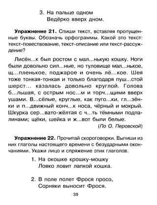 3.	 На пальце одном
Ведёрко вверх дном.
Упражнение 21. Спиши текст, вставляя пропущен­
ные буквы. Обозначь орфограммы. Какой это текст:
текст-повествование,текст-описаниеили текст-рассуж­
дение?
Лисён...к был ростом с мал ... ныую кошку. Ноги
были довольно сил ... ные, но ТУЛОВИШ,е мал ...нькое,
щ ... пленькое, поджарое и очень лё ... кое. Шея
тоже тонкая-тонкая и только благодаря пуш...стой
шерст... казалась довольно круглой. Голова
б ...льшая, с острым нос ... м И торч щими вверх
ушами. В ...сёлые, круглые, как пуго ки, гл ...зён­
ки И п ...движный конч ... к носа, чёрный и мокрый.
LUKypKa сер ... вато-жёлтая с ч ...ть тёмными подпа­
линами; щёки, шейка и ж... вот были белые.
(По о. Перовской)
Упражнение 22. Прочитай скороговорки. Выпиши ИЗ
них глаголы настоящего времени с безударными окон­
чаниями. Укажи лицо и спряжение этих глаголов.
1.	 На окошке крошку-мошку
Ловко ловит лапкой кошка.
2.	 В поле полет фрося просо,
Сорняки выносит Фрося.
39
 