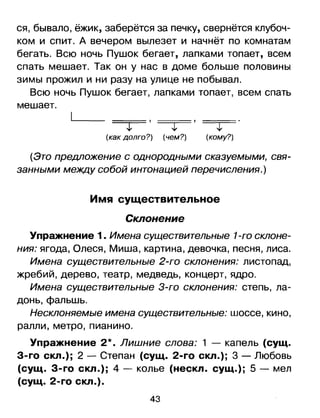 ся, бывало, ёжик, заберётся за печку, свернётся клубоч­
ком и спит. А вечером вылезет и начнёт по комнатам
бегать. Всю ночь Пушок бегает, лапками топает, всем
спать мешает. Так он у нас в доме больше половины
зимы прожил и ни разу на улице не побывал.
Всю ночь Пушок бегает, лапками топает, всем спать
мешает.
-----т-' -----т-' -----т-'
(как долго?) (чем?) (кому?)
(Это предложение с однородными сказуемыми, свя­
занными между собой интонацией перечисления.)
Имя существительное
Склонение
Упражнение 1. Имена существительные 1-го склоне­
ния: ягода, Олеся, Миша, картина, девочка, песня, лиса.
Имена существительные 2-го склонения: листопад,
жребий, дерево, театр, медведь, концерт, ядро.
Имена существительные З-го склонения: степь, ла­
донь, фальшь.
Несклоняемые имена существительные: шоссе, кино,
ралли, метро, пианино.
Упражнение 2*. Лишние слова: 1 - капель (сущ.
З-го скл.); 2 - Степан (сущ. 2-го скл.); 3 - Любовь
(сущ. З-го скл.); 4 - колье (нескл. сущ.); 5 - мел
(сущ. 2-го скл.).
43

 