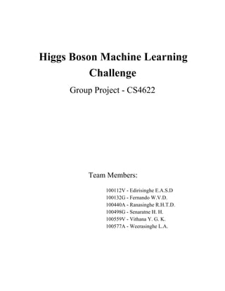 Higgs Boson Machine Learning 
Challenge 
Group Project ­CS4622 
Team Members: 
100112V ­Edirisinghe 
E.A.S.D 
100132G ­Fernando 
W.V.D. 
100440A ­Ranasinghe 
R.H.T.D. 
100498G ­Senaratne 
H. H. 
100559V ­Vithana 
Y. G. K. 
100577A ­Weerasinghe 
L.A. 
 