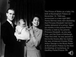 The Prince of Wales as a baby. His
birth at Buckingham Palace on
November 14, 1948 was
announced in a late-night BBC
Home Service news item disclosing
that Princess Elizabeth had been
'safely delivered of a prince.' Aged
six months in this picture Prince
Charles is held by his parents
Princess Elizabeth, as she was
then, and the Duke of Edinburgh.
Their first child, he was second in
line to the throne after his mother.
He was christened Charles Philip
Arthur George in the Music Room
at Buckingham Palace by the then
Archbishop of Canterbury, Dr
Geoffrey Fisher.Picture: PA

 