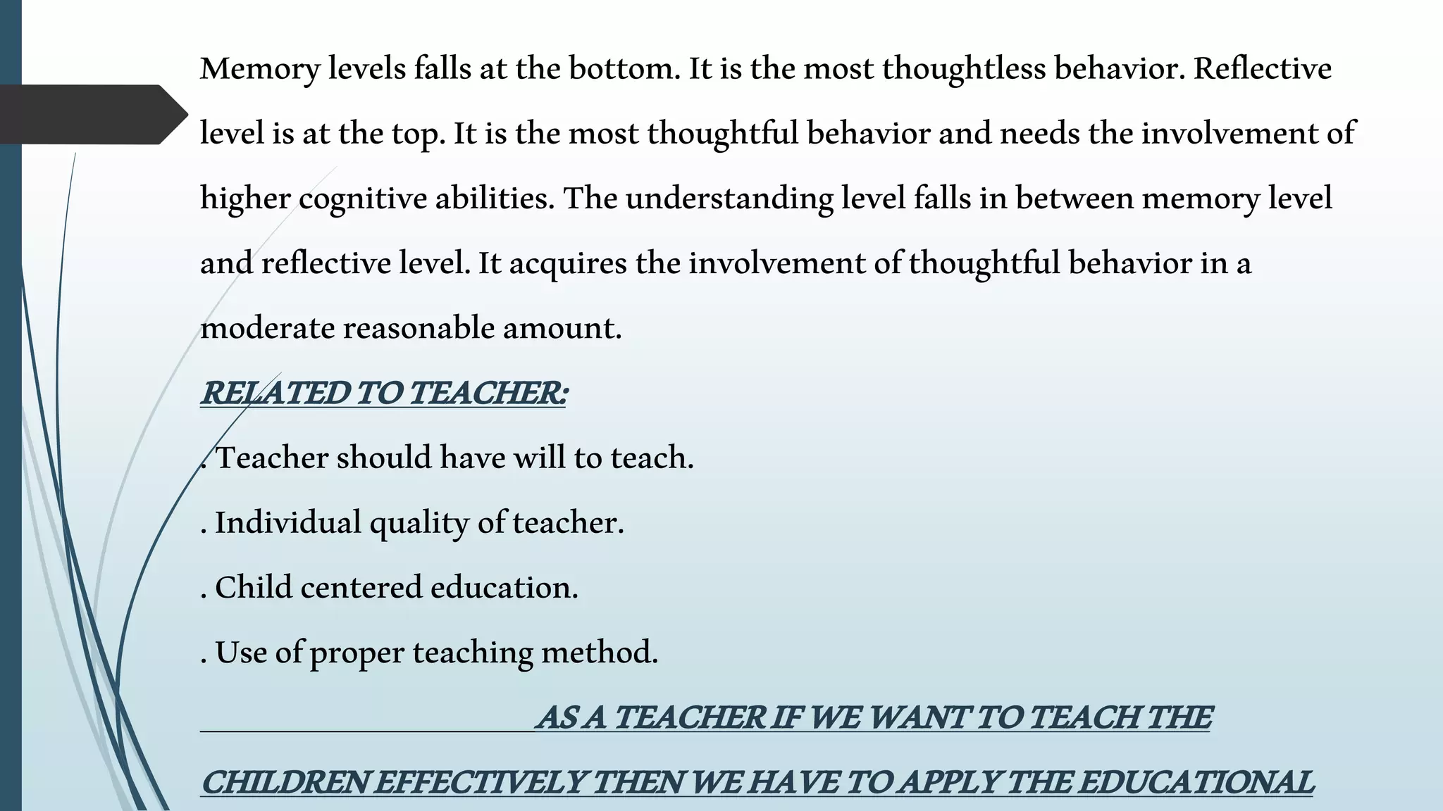 Memorylevelsfallsatthebottom.Itisthemostthoughtlessbehavior.Reflective
levelisatthetop.Itisthemostthoughtfulbehaviorandneedstheinvolvementof
highercognitiveabilities.Theunderstandinglevelfallsinbetweenmemorylevel
andreflectivelevel.Itacquirestheinvolvementofthoughtfulbehaviorina
moderatereasonableamount.
RELATEDTOTEACHER:
.Teachershouldhavewilltoteach.
.Individualqualityofteacher.
.Childcenterededucation.
.Useofproperteachingmethod.
ASATEACHERIFWEWANTTOTEACHTHE
CHILDRENEFFECTIVELYTHENWEHAVETOAPPLYTHEEDUCATIONAL
 