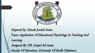 Prepared by: Zainab Jawaid Arain.
Topic: Application Of Educational Psychology In Teaching And
Learning.
Assigned By: DR. Amjad Ali Arain.
Faculty Of Education, University Of Sindh (Pakistan).
 