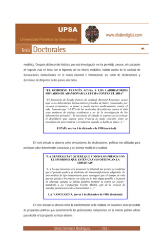 mediático. Después del recorrido histórico que esta investigación me ha permitido conocer, mi conclusión
al respecto está en línea con la hipótesis del no interés mediático, habida cuenta de la cantidad de
declaraciones institucionales en el marco nacional e internacional, así como de declaraciones y
decisiones de dirigentes de los países afectados.


                    “EL GOBIERNO FRANCÉS ACUSA A LOS LABORATORIOS
                    PRIVADOS DE ABANDONAR LA LUCHA CONTRA EL SIDA”

                    “El Secretario de Estado francés de sanidad, Bernard Kouchner, acusó
                    ayer a los laboratorios farmacéuticos privados de haber renunciado, por
                    razones económicas, a poner a punto nuevos medicamentos contra el
                    sida. Lamentó que “el 85% de las moléculas descubiertas contra el sida
                    sean producto de trabajo académico y no de la investigación de los
                    laboratorios privados”. El secretario de Estado se expresó así al criticar
                    el despilfarro que supone para Francia la mala conexión entre la
                    investigación universitaria y la industria cuando se habla de sida.(...).”

                               El PAÍS, martes 1 de diciembre de 1998 (sociedad)




         En este artículo se observa como en ocasiones, las declaraciones políticas son utilizadas para
presionar sobre determinadas estructuras y así intentar modificar la realidad.

                    “LA GENERALITAT QUIERE QUE TODOS LOS PRESOS CON
                       EL SÍNDROME QUE ESTÉN GRAVES OBTENGAN LA
                                       LIBERTAD”

                    “(...) Lo que haremos será proponer la libertad tan pronto se confirme
                    que el penado padece el síndrome de inmunodeficiencia adquirida. Es
                    una medida de tipo humanitario para conseguir que el tiempo de vida
                    que les queda a los presos con sida sea lo más digna posible y lo pasen
                    en libertad, aunque la última palabra siempre la tienen los jueces”
                    manifestó a La Vanguardia Vicente Martín, jefe de la sección de
                    sanidad penitenciaria de la Generalitat (...)”

                       LA VANGUARDIA, jueves 1 de diciembre de 1988 (Sociedad)


         En este artículo se observa como la transformación de la realidad, en ocasiones viene precedida
de propuestas políticas que posteriormente los profesionales competentes en la materia podrán valorar
para decidir si la propuesta va hacia delante.



                            Silvia Giménez Rodríguez                  - 258 -
 