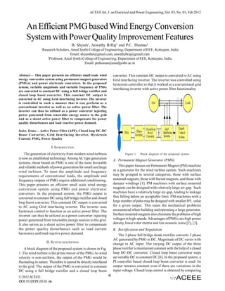 ACEEE Int. J. on Electrical and Power Engineering, Vol. 03, No. 01, Feb 2012



     An Efficient PMG based Wind Energy Conversion
     System with Power Quality Improvement Features
                                       B. Shyam1, Aswathy B.Raj1 and P.C. Thomas2
                1
                    Research Scholars, Amal Jyothi College of Engineering, Department of EEE, Kottayam, India
                                      Email: shyambal@gmail.com, aswathybraj@gmail.com
                       2
                         Professor, Amal Jyothi College of Engineering, Department of EEE, Kottayam, India
                                                 Email: pcthomas@amaljyothi.ac.in


Abstract— This paper presents an efficient small scale wind              converter. This constant DC output is converted to AC using
energy conversion system using permanent magnet generators               Grid interfacing inverter. The inverter was controlled using
(PMGs) and power electronic converters. In the proposed                  hysteresis controller so that it worked as a conventional grid
system, variable magnitude and variable frequency of PMG
                                                                         interfacing inverter with active power filter functionality.
are converted to constant DC using a full bridge rectifier and
closed loop boost converter. This constant DC output is
converted to AC using Grid interfacing inverter. The inverter
is controlled in such a manner that it can perform as a
conventional inverter as well as an active power filter. The
inverter can thus be utilized as a power converter injecting
power generated from renewable energy source to the grid
and as a shunt active power filter to compensate for power
quality disturbances and load reactive power demand.

Index Terms— Active Power Filter (APF), Closed loop DC-DC
Boost Converter, Grid Interfacing Inverter, Hysteresis
Control; PMG, Power Quality

                         I. INTRODUCTION
    The generation of electricity from modern wind turbines                      Figure 1.   Block diagram of the proposed system
is now an established technology. Among AC type generation               A. Permanent Magnet Generator (PMG)
systems, those based on PMG is one of the most favorable
and reliable methods of power generation for small and large                 This paper focuses on Permanent Magnet (PM) machine
wind turbines. To meet the amplitude and frequency                       as a generator for the wind turbine system. Such machines
requirements of conventional loads, the amplitude and                    may be grouped in several categories; those with surface
frequency outputs of PMG require additional conditioning.                mounted magnets, those with buried magnets, and those with
This paper presents an efficient small scale wind energy                 damper windings [1]. PM machines with surface mounted
conversion system using PMG and power electronic                         magnets can be designed with relatively large air-gap. Such
converters. In the proposed system, the PMG output is                    machines have a relatively large air-gap, leading to leakage
converted to constant DC using full bridge rectifier and closed          flux falling below an acceptable limit. PM machines with a
loop boost converter. This constant DC output is converted               large number of poles may be designed with smaller D2L value
to AC using Grid interfacing inverter. The inverter uses                 for a given output. This eases the mechanical problems
hysteresis control to function as an active power filter. The            encountered when building and operating a large generator.
inverter can thus be utilized as a power converter injecting             Surface mounted magnets also eliminate the problems of high
power generated from renewable energy sources to the grid.               voltages at high speeds. Advantages of PMGs are high power
It also serves as a shunt active power filter to compensate              density, lower rotor inertia and low acoustic noise [2], [3].
the power quality disturbances such as load current                      B. Rectification and Regulation
harmonics and load reactive power demand.                                   The 3 phase full bridge diode rectifier converts 3 phase
                                                                         AC generated by PMG to DC. Magnitude of DC varies with
                      II. SYSTEM DESCRIPTION                             change in AC input. The varying DC output of the three
    A block diagram of the proposed system is shown in Fig.              phase rectifier is maintained constant with the help of a closed
1. The wind turbine is the prime mover of the PMG. As wind               loop DC-DC converter. Closed loop boost converter steps
velocity is non-uniform, the output of the PMG would be                  up variable DC to constant DC [6]. In the proposed system, a
fluctuating in nature. Therefore it cannot be directly interfaced        PI controller based closed loop boost converter is used. Its
to the grid. The output of the PMG is converted to constant              output remains constant even if there are variations in the
DC using a full bridge rectifier and a closed loop boost                 input voltage. Closed loop control is obtained by comparing
© 2012 ACEEE                                                        41
DOI: 01.IJEPE.03.01.66
 