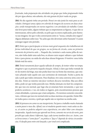 Flávia Eloisa Caimi
Revista História Hoje, vol. 2, nº 3
96
frustrada, toda preparação das atividades em grupo que tinha programado tinha
ido por água abaixo, não adianta, eles não gostam de fazer nada em grupo.
(R6) No dia seguinte tinha um período. Pensei em não juntá-los mais para as ati-
vidades. Entreguei umas cópias em colorido de imagens de escravos em duas situa-
ções: sendo transportados em navios negreiros e em atividades de trabalho. Como
não levei para todos, alguns tinham que se emprestarem as figuras, vi que eles se
interessaram, talvez pelo colorido, ou pelo que eu estava explicando, pois ilustra-
va nas imagens. Sei que vi eles conversarem entre si: “nossa, coitados dos negros”.
Alguns debatiam sobre isso: “Eu acho que eles deveriam sofrer bastante”. E assim
consegui seguir este período.
(R7) Notei que a participação se tornou mais geral enquanto eles trabalhavam de
forma individual do que em grupos, ou na forma de círculo, como no primeiro
momento da primeira aula ... Naquele dia, terminei a aula numa pilha de ner-
vos, não tinha dado uma aula boa, os alunos nem sequer sabiam o que tinham
feito e para piorar, na saída da sala duas alunas brigaram. O motivo: uma tinha
falado mal da outra.
(R8) Tentei novamente fazer aquela reflexão de sempre, de tentar voltar no tempo,
imaginar o que eu pensaria naquela situação. Afinal, é claro que tinha vontade de
rir do motivo da briga, mas não podia fazer isso na frente das meninas, que esta-
vam achando tudo aquilo um caso seriíssimo de inimizade. Fechei a porta da
sala e pedi que todos entrassem. Para finalizar, tive uma conversa séria com to-
dos eles. Tentei ao máximo não fazer nenhum discurso moralista. Mas aos olhos
deles, pode ser que tenha parecido isso. Minha intenção era fazê-los compreen-
der que isso era normal, que logo elas já estariam bem novamente, e que isso
poderia acontecer, e vai, em todos os lugares, pois encontraremos pessoas que
criam afinidades, e pessoas que criam antipatia... Os meninos somente concorda-
vam, e diziam que isso era normal entre as duas meninas em questão. Então libe-
rei todos para o recreio, e pedi que aquilo não se repetisse na minha aula.
(R9) Só pensava em como eu sou inexperiente. Fui para o trabalho muito chateada
e assim passei o meu dia. Afinal, isso só mudaria quanto mais e mais aulas eu des-
se, só assim eu poderia adquirir essa experiência, em saber lidar com situações
inesperadas. Aquela teoria que aprendi nos livros, somente me serviu de norte, pois
percebi que cada aluno é diferente, logo, cada turma também deve ser. Assim, com
os livros temos o “como fazer”’, na prática o “faça-o” depende de várias circunstân-
cias. O desafio para mim está lançado, e por sinal será complicado.
 