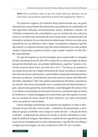 Professores iniciantes ensinando História: dilemas de aula e desafios da formação
Junho de 2013 97
(R10) Para as próximas aulas sei que terei ainda muito que aprender, mas de
certo modo, essas primeiras experiências já foram bem significativas. (Mem-1)
Os primeiros registros de memória dessa professoranda são, em geral,
marcados por uma profusão de sentimentos, que poderiam ser sintetizados em
três expressões utilizadas recorrentemente: ânimo, desânimo e desafio. Ao
verbalizar sentimentos tão contraditórios que se sucedem de uma aula para
outra ou nos diferentes momentos de uma mesma aula, a professoranda está
tentando se apropriar dos acontecimentos intensos que vivencia nas aulas, para
entendê-los em sua dinâmica veloz e fugaz. As pequenas conquistas (que lhe
dão ânimo) e as supostas derrotas (que lhe trazem desânimo) nas aulas acabam
sempre culminando na palavra desafio, o que se pode visualizar em R4, R5 e
R9, especialmente.
No que diz respeito ao uso de estratégias para compreender as situações
de aula, encontramos em R1, R2 e R9 o esforço de se colocar no lugar do aluno,
posição de alteridade que, nos estudos bakhtinianos, significa “assumir o ho-
rizonte concreto desse outro, tal como ele o vive”.12
Ao buscar na memória o
seu tempo de escola, faz o duplo movimento de tentar reconhecer as expecta-
tivas dos seus alunos adolescentes, como também renega determinadas práticas
docentes, ao afirmar: “pretendia dar uma aula como eu mesma não tinha tido,
divertida, espontânea” (R3). Essa prática supostamente divertida e espontânea,
no entanto, não seria concretizada sem o cumprimento de determinadas re-
gras, cuja presença garantiria, possivelmente, a aprendizagem dos alunos. Esse
é um dilema muito próprio da iniciação à docência, consubstanciado no desejo
de estabelecer a relação pedagógica em outras bases, que não aquelas vivencia-
das na condição de aluna; desejo de fazer diferente, sem saber exatamente
como isso pode ser concretizado.
Outra estratégia manifestada nos registros da estagiária se refere à iden-
tificação do que não deu certo na aula – a dinâmica da apresentação, a ativi-
dade em grupo, o trabalho com o mapa no centro da sala – e do que deu bom
resultado – a disposição dos alunos em círculo, as tarefas individuais e a ativi-
dade de análise de imagens. Reconhecer o sentido de tais experiências permite
traçar novas estratégias para as aulas subsequentes, o que lhe dá certo fôlego e
coragem para prosseguir, tal como evidencia em R6 e R7, por exemplo.
 
