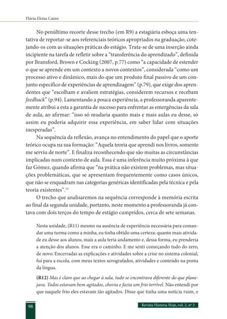 Flávia Eloisa Caimi
Revista História Hoje, vol. 2, nº 3
98
No penúltimo recorte desse trecho (em R9) a estagiária esboça uma ten-
tativa de reportar-se aos referenciais teóricos apropriados na graduação, cote-
jando-os com as situações práticas do estágio. Trata-se de uma inserção ainda
incipiente na tarefa de refletir sobre a “transferência do aprendizado”, definida
por Bransford, Brown e Cocking (2007, p.77) como “a capacidade de estender
o que se aprende em um contexto a novos contextos”, considerada “como um
processo ativo e dinâmico, mais do que um produto final passivo de um con-
junto específico de experiências de aprendizagem” (p.79), que exige dos apren-
dentes que “escolham e avaliem estratégias, considerem recursos e recebam
feedback” (p.94). Lamentando a pouca experiência, a professoranda aparente-
mente atribui a esta a garantia de sucesso para enfrentar as emergências da sala
de aula, ao afirmar: “isso só mudaria quanto mais e mais aulas eu desse, só
assim eu poderia adquirir essa experiência, em saber lidar com situações
inesperadas”.
Na sequência da reflexão, avança no entendimento do papel que o aporte
teórico ocupa na sua formação: “Aquela teoria que aprendi nos livros, somente
me serviu de norte”. E finaliza reconhecendo que são muitas as circunstâncias
implicadas num contexto de aula. Essa é uma inferência muito próxima à que
faz Gómez, quando afirma que “na prática não existem problemas, mas situa-
ções problemáticas, que se apresentam frequentemente como casos únicos,
que não se enquadram nas categorias genéricas identificadas pela técnica e pela
teoria existentes”.13
O trecho que analisaremos na sequência corresponde à memória escrita
ao final da segunda unidade, portanto, neste momento a professoranda já con-
tava com dois terços do tempo de estágio cumpridos, cerca de sete semanas.
Nesta unidade, (R11) mesmo na ausência de experiência necessária para coman-
dar uma turma como a minha, eu tinha obtido uma certeza: quanto mais ativida-
de eu desse aos alunos, mais a aula teria andamento e, dessa forma, eu prenderia
a atenção dos alunos. Esse era o caminho. E me senti começando tudo do zero,
de novo. Encerradas as explicações e atividades sobre a crise no sistema colonial,
fui para a escola, com meus textos xerografados, atividades e conteúdo na ponta
da língua.
(R12) Mas é claro que ao chegar à sala, tudo se encontrava diferente do que plane-
java. Todos estavam bem agitados, chovia e fazia um frio terrível. Não entendi por
que naquele frio eles estavam tão agitados. Disse que tinha uma notícia ruim, e
 