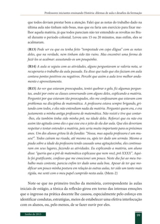 Professores iniciantes ensinando História: dilemas de aula e desafios da formação
Junho de 2013 99
que todos deviam prestar bem a atenção. Falei que as notas do trabalho dado na
última aula não tinham sido boas, mas que eu faria um exercício para fixar me-
lhor aquela matéria, já que todos pareciam não ter entendido as revoltas no Bra-
sil durante o período colonial. Levou uns 15 ou 20 minutos, mas enfim, eles se
acalmaram.
(R13) Pode ser eu que eu tenha feito “tempestade em copo d’água” com as notas
deles, que na verdade, nem tinham sido tão ruins. Mas encontrei uma forma de
fazê-los se acalmar: assustando-os um pouquinho.
(R14) A aula se seguiu com as atividades, alguns perguntavam se valeria nota, se
recuperaria o trabalho da aula passada. Eu disse que tudo que eles faziam em aula
contava pontos positivos ou negativos. Percebi que assim a aula teve melhor anda-
mento e aproveitamento.
(R15) Ao ver que estavam preocupados, tentei quebrar o gelo, fiz algumas pergun-
tas, andei por entre as classes conversando com alguns deles, explicando a matéria.
Perguntei por que estavam tão preocupados, eles me confessaram que estavam com
problemas na disciplina de matemática. A professora estava sempre brigando, gri-
tando com todos, e eles não entendiam nada da matéria. Perguntei quem era, e era
justamente a minha antiga professora de matemática. Não resisti e tive que contar-
-lhes, ela também tinha sido minha prô, na idade deles. Reforcei que eu não era
assim tão agitada como eles e que esse era o jeito de ela dar aula. Que eles deveriam
respeitar e tentar entender a matéria, pois seria muito importante para os próximos
anos. Um dos alunos gritou lá do fundão: “Nossa, mas aquela professora é um mu-
seu!”. Todos caíram na risada, até mesmo eu, após ter dado um sermão. Mesmo a
piada sobre a idade da professora tendo causado uma agitaçãozinha, eles continua-
ram em seus lugares, fazendo as atividades. Eu explicando a matéria, um aluno
disse: “queria que a prô de matemática explicasse que nem você, prô XXXX”. Aqui-
lo foi gratificante, confesso que me emocionei um pouco. Neste dia fui ao meu tra-
balho mais contente, parecia enfim ter dado uma aula boa. Apesar de ter que mo-
dificar um pouco minha postura em relação às outras aulas, ter sido um tanto mais
rígida, me senti com o meu papel cumprido nesta aula. (Mem-2)
Note-se que no primeiro trecho da memória, correspondente às aulas
iniciais de estágio, a tônica da reflexão girou em torno das intensas emoções
que o ingresso na prática docente lhe causou, especialmente pelo esforço em
identificar condutas, estratégias, meios de estabelecer uma efetiva interlocução
com os alunos, ou, pelo menos, de se fazer ouvir por eles.
 